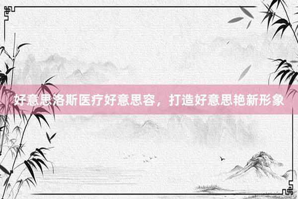 好意思洛斯医疗好意思容，打造好意思艳新形象